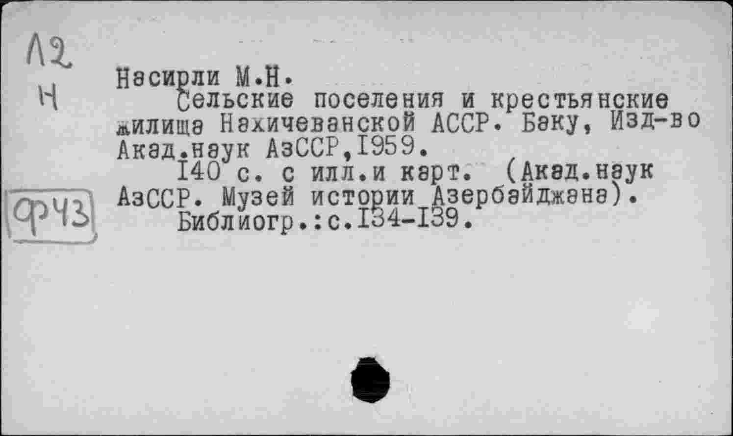 ﻿f\i н
Насирли М.Н.
Сельские поселения и крестьянские лилище Нахичеванской АССР* Бяку, Изд-во Акад.наук АзССР,1959.
140 с. с илл.и карт. (Акад.наук АзССР. Музей истории Азербайджана).
Библ иогр.: с.134-139.